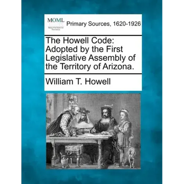 The Howell Code: Adopted by the First Legislative Assembly of the Territory of Arizona.