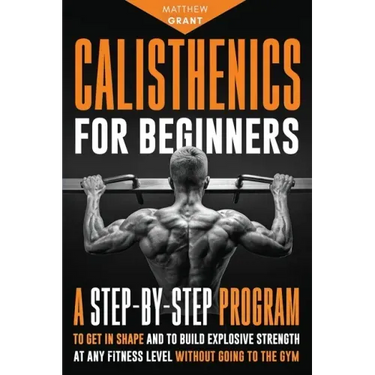 Calisthenics for Beginners: A Step-by-Step Program to Get in Shape and to Build Explosive Strength at any Fitness Level Without Going to the Gym