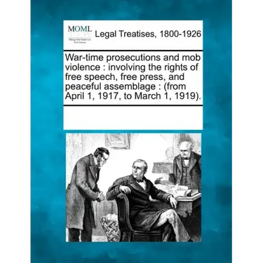 War-Time Prosecutions and Mob Violence: Involving the Rights of Free Speech, Free Press, and Peaceful Assemblage: (From April 1, 1917, to March 1, 191