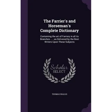 The Farrier's and Horseman's Complete Dictionary: Containing the art of Farriery in all its Branches ...; as Delivered by the Best Writers Upon These