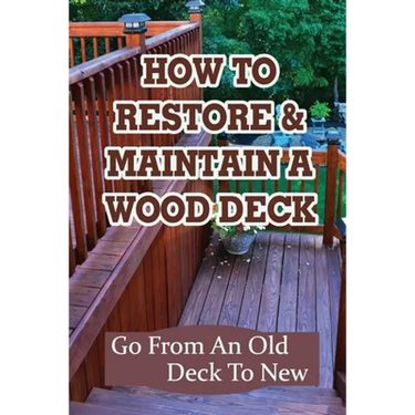How To Restore & Maintain A Wood Deck: Go From An Old Deck To New: Renew Your Wood Deck