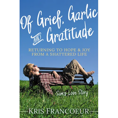 Of Grief, Garlic and Gratitude: Returning to Hope and Joy from a Shattered Life--Sam's Love Story