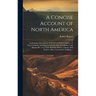 A Concise Account of North America: Containing a Description of the Several British Colonies on That Continent, Including the Islands of Newfoundland,