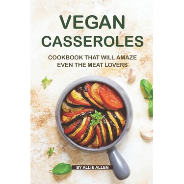 Vegan Casseroles Cookbook That Will Amaze Even the Meat Lovers: A Carefully Picked Collection of The Finest Vegan Casseroles Recipes