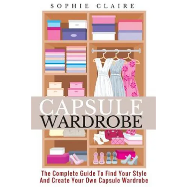 Capsule Wardrobe: The Complete Guide To Find Your Style And Create Your Own Capsule Wardrobe