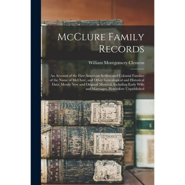 McClure Family Records: An Account of the First American Settlers and Colonial Families of the Name of McClure, and Other Genealogical and His