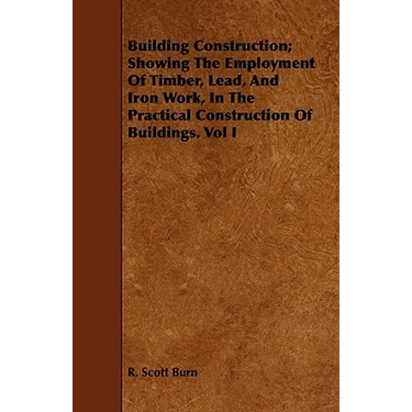 Building Construction; Showing The Employment Of Timber, Lead, And Iron Work, In The Practical Construction Of Buildings. Vol I