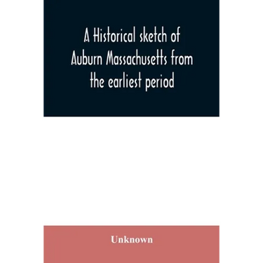 A historical sketch of Auburn Massachusetts from the earliest period to the present day with brief accounts of early settlers and prominent citizens