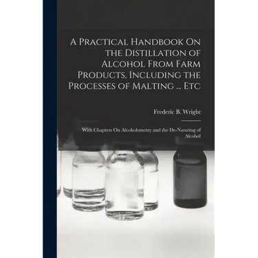 A Practical Handbook On the Distillation of Alcohol From Farm Products, Including the Processes of Malting ... Etc: With Chapters On Alcoholometry and