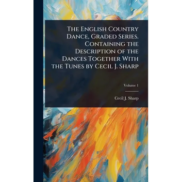 The English Country Dance, Graded Series. Containing the Description of the Dances Together With the Tunes by Cecil J. Sharp