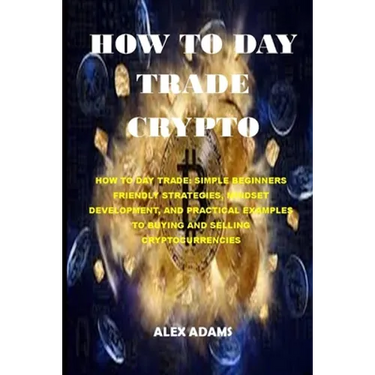 How to Day Trade Crypto: How to Day Trade: Simple Beginners Friendly Strategies, Mindset Development, and Practical Examples to Buying and Sell