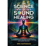The Science of Sound Healing: Harnessing Ancient Mantras and Modern Techniques to Heal Your Body, Rewire Your Mind, and Awaken Your Soul