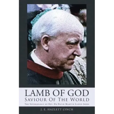 Lamb Of God - Saviour Of The World: The Soteriology of Rev. Dr David Martyn Lloyd-Jones