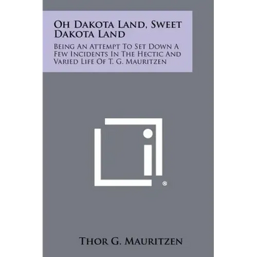 Oh Dakota Land, Sweet Dakota Land: Being an Attempt to Set Down a Few Incidents in the Hectic and Varied Life of T. G. Mauritzen