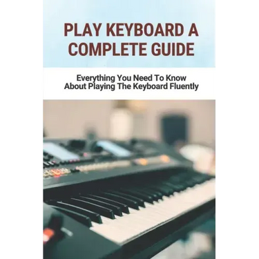 Play Keyboard A Complete Guide: Everything You Need To Know About Playing The Keyboard Fluently