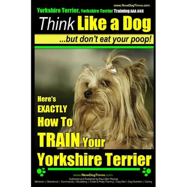 Yorkshire Terrier Dog Training - Think Like a Dog but Don't Eat Your Poop! - Yorkshire Terrier Breed Expert Training: Here's EXACTLY How to Train Your