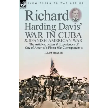 Richard Harding Davis' War in Cuba & Spanish-American War: the Articles, Letters and Experiences of One of America's Finest War Correspondents