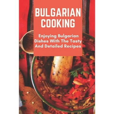 Bulgarian Cooking: Enjoying Bulgarian Dishes With The Tasty And Detailed Recipes: Modern Bulgarian Cuisine