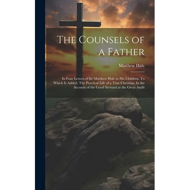The Counsels of a Father: In Four Letters of Sir Matthew Hale to his Children. To Which is Added, The Practical Life of a True Christian, In the