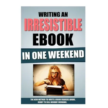 Writing An Irresistible Ebook In One Weekend: The New Method To Write A Book Readers Adore, Ready To Sell Monday Morning.