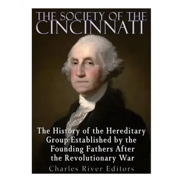 The Society of the Cincinnati: The History of the Hereditary Group Established by the Founding Fathers After the Revolutionary War