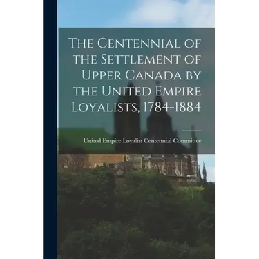 The Centennial of the Settlement of Upper Canada by the United Empire Loyalists, 1784-1884