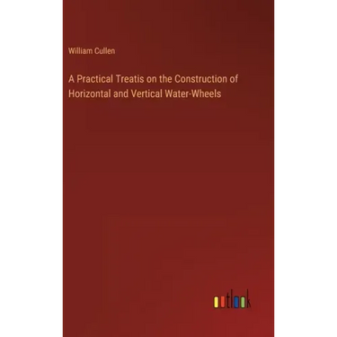 A Practical Treatis on the Construction of Horizontal and Vertical Water-Wheels