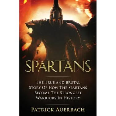 Spartans: The True and Brutal Story Of How The Spartans Become The Strongest Warriors In History