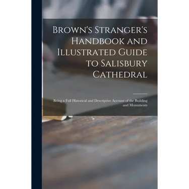 Brown's Stranger's Handbook and Illustrated Guide to Salisbury Cathedral: Being a Full Historical and Descriptive Account of the Building and Monument
