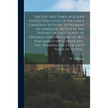 The Life and Times of Joseph Gould. Struggles of the Early Canadian Settlers, Settlement of Uxbridge, Sketch of the History of the County of Ontario,