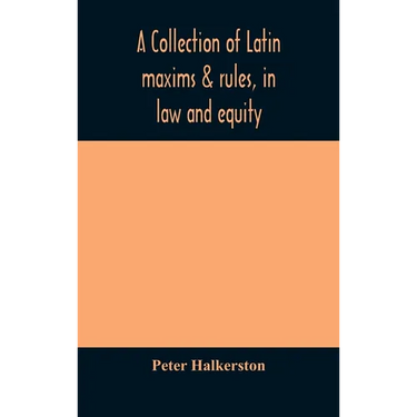 A Collection Of Latin Maxims & Rules, In Law And Equity, Selected From The Most Eminent Authors, On The Civil, Canon, Feudal, English And Scots Law, W