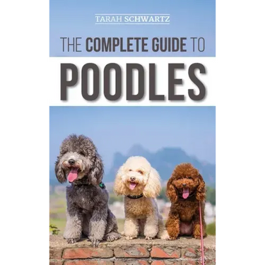 The Complete Guide to Poodles: Standard, Miniature, or Toy - Learn Everything You Need to Know to Successfully Raise Your Poodle From Puppy to Old Ag