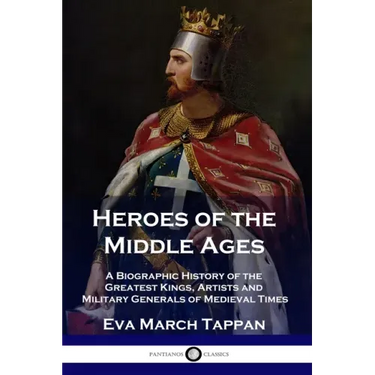 Heroes of the Middle Ages: A Biographic History of the Greatest Kings, Artists and Military Generals of Medieval Times