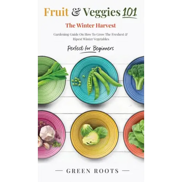 Fruit & Veggies 101 - The Winter Harvest: Gardening Guide on How to Grow the Freshest & Ripest Winter Vegetables (Perfect for Beginners)