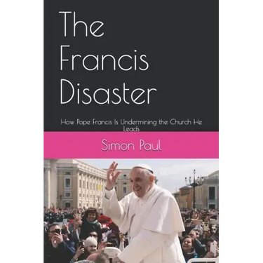 The Francis Disaster: How Pope Francis Is Undermining the Church He Leads