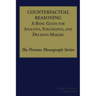 Counterfactual Reasoning: A Basic Guide for Analysts, Strategists, and Decision Makers: The Proteus Monograph Series - Volume 2, Issue 5