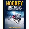 Hockey: Hockey Made Easy: Beginner and Expert Strategies For Becoming A Better Hockey Player