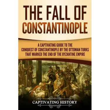 The Fall of Constantinople: A Captivating Guide to the Conquest of Constantinople by the Ottoman Turks that Marked the end of the Byzantine Empire