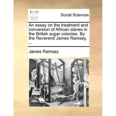 An Essay on the Treatment and Conversion of African Slaves in the British Sugar Colonies. by the Reverend James Ramsay, ...