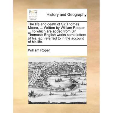 The Life and Death of Sir Thomas Moore, ... Written by William Rooper, ... to Which Are Added from Sir Thomas's English Works Some Letters of His, &C.