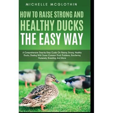 How to Raise Strong and Healthy Ducks The Easy Way: A Comprehensive Step-by-Step Guide On Raising Strong, Healthy Ducks, Dealing With Some Common Duck