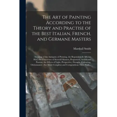 The Art of Painting According to the Theory and Practise of the Best Italian, French, and Germane Masters: Treating of the Antiquity of Painting, the