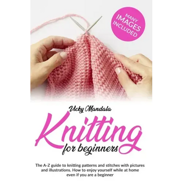 Knitting for Beginners: The A-Z guide to knitting patterns and stitches with pictures and illustrations. How to enjoy yourself while at home e