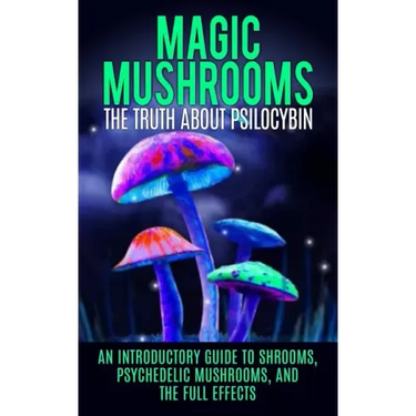 Magic Mushrooms: The Truth About Psilocybin: An Introductory Guide to Shrooms, Psychedelic Mushrooms, And The Full Effects