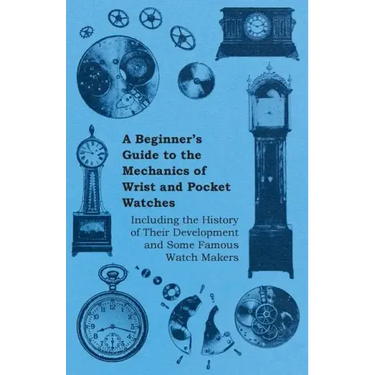 A Beginner's Guide to the Mechanics of Wrist and Pocket Watches - Including the History of Their Development and Some Famous Watch Makers