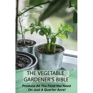 The Vegetable Gardener's Bible: Produce All The Food You Need On Just A Quarter Acre!: Vegetable Gardening For Beginners