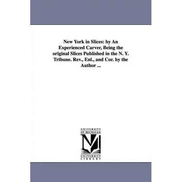 New York in Slices: by An Experienced Carver, Being the original Slices Published in the N. Y. Tribune. Rev., Enl., and Cor. by the Author ...