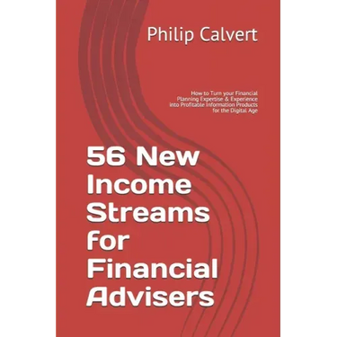 56 New Income Streams for Financial Advisers: How to Turn your Financial Planning Expertise & Experience into Profitable Information Products for the