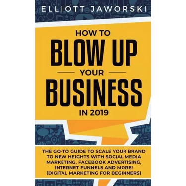 How to Blow Up Your Business in 2019: The Go-To Guide to Scale Your Brand to New Heights with Social Media Marketing, Facebook Advertising, Internet F
