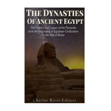 The Dynasties of Ancient Egypt: The History and Legacy of the Pharaohs from the Beginning of Egyptian Civilization to the Rise of Rome